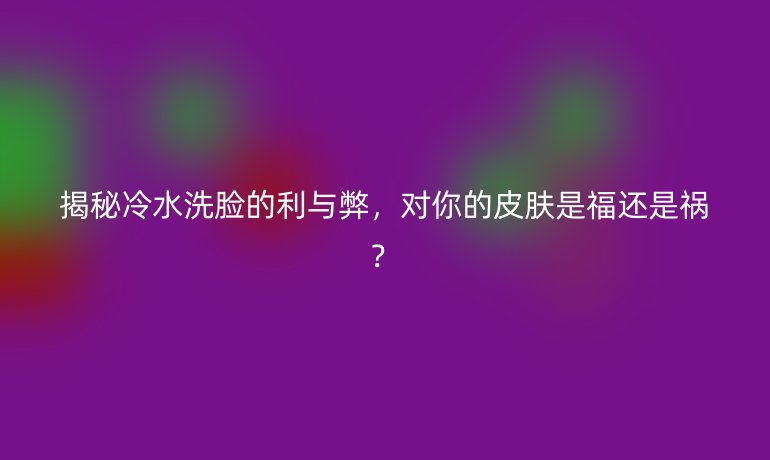 揭秘冷水洗脸的利与弊，对你的皮肤是福还是祸？