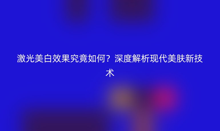激光美白效果究竟如何？深度解析现代美肤新技术