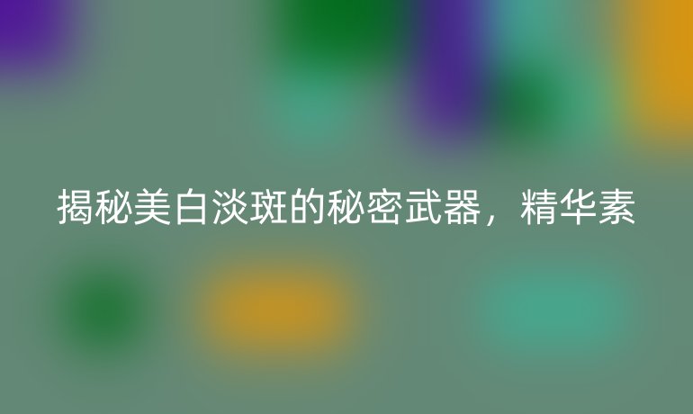 揭秘美白淡斑的秘密武器，精华素