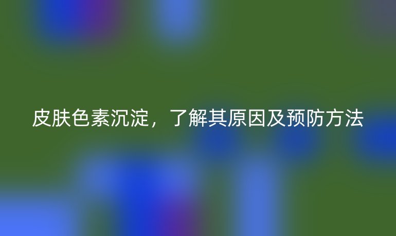 皮肤色素沉淀，了解其原因及预防方法