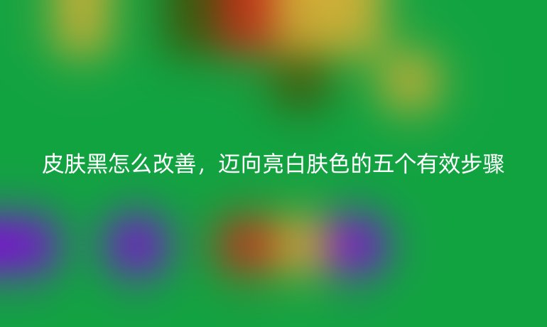 皮肤黑怎么改善，迈向亮白肤色的五个有效步骤