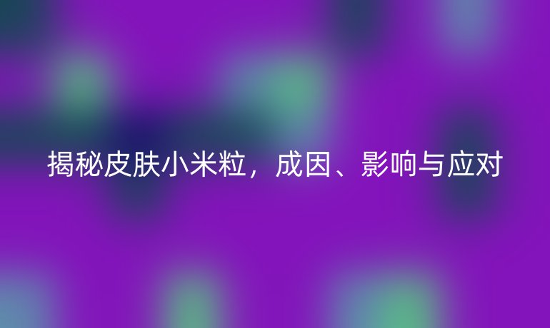 揭秘皮肤小米粒，成因、影响与应对