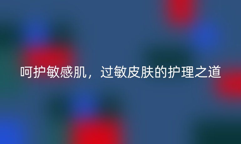 呵护敏感肌，过敏皮肤的护理之道