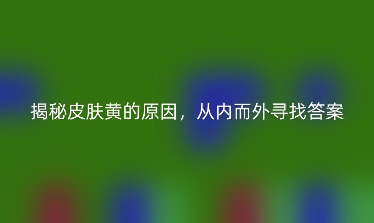 揭秘皮肤黄的原因，从内而外寻找答案
