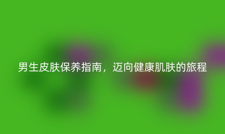 男生皮肤保养指南，迈向健康肌肤的旅程