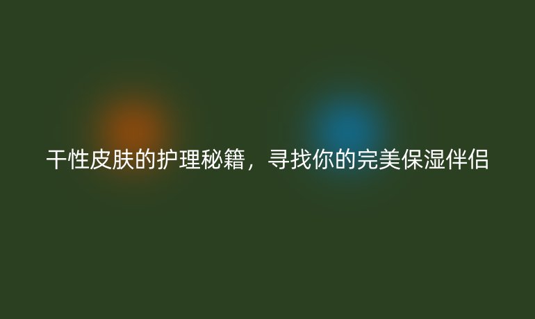 干性皮肤的护理秘籍，寻找你的完美保湿伴侣
