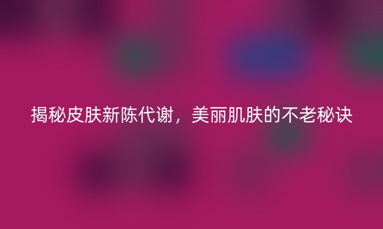 揭秘皮肤新陈代谢，美丽肌肤的不老秘诀