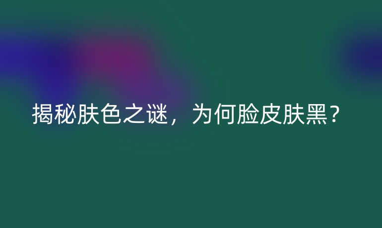 揭秘肤色之谜,为何脸皮肤黑?
