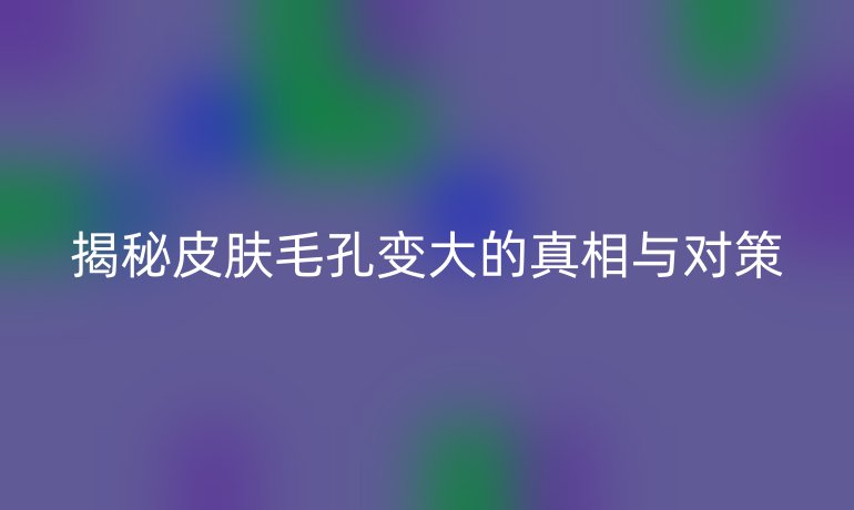 揭秘皮肤毛孔变大的真相与对策
