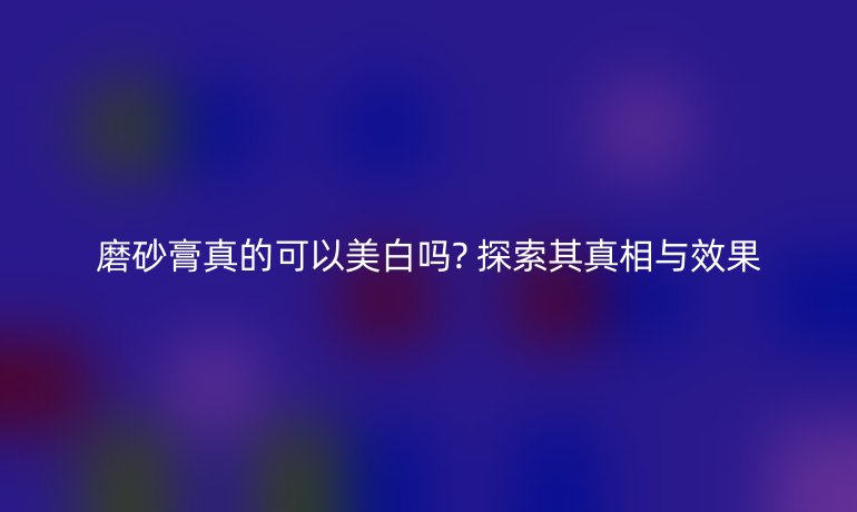 磨砂膏真的可以美白吗? 探索其真相与效果