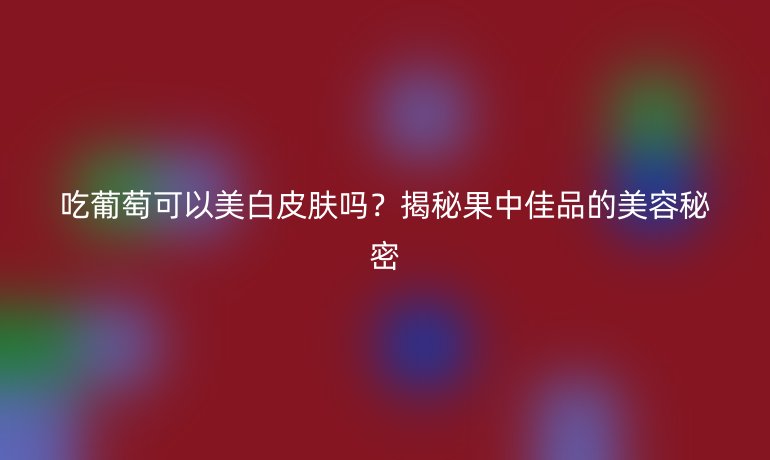 吃葡萄可以美白皮肤吗？揭秘果中佳品的美容秘密