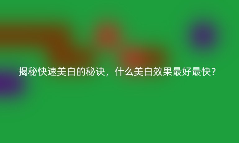 揭秘快速美白的秘诀，什么美白效果最好最快？