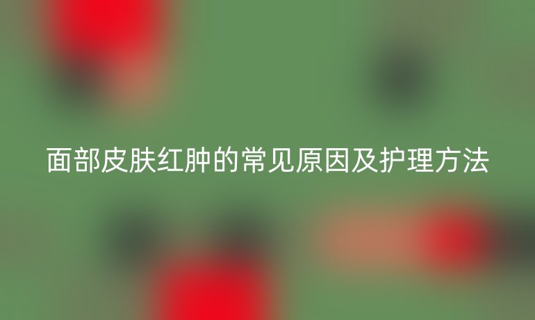 面部皮肤红肿的常见原因及护理方法