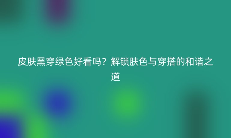 皮肤黑穿绿色好看吗？解锁肤色与穿搭的和谐之道