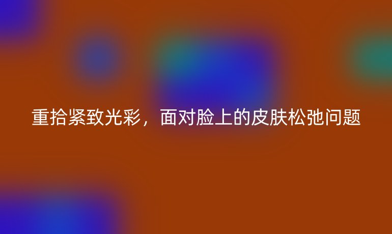 重拾紧致光彩，面对脸上的皮肤松弛问题