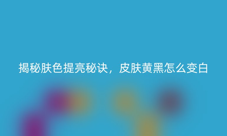 揭秘肤色提亮秘诀，皮肤黄黑怎么变白