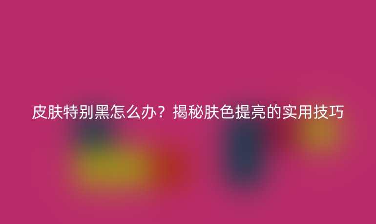 皮肤特别黑怎么办?揭秘肤色提亮的实用技巧