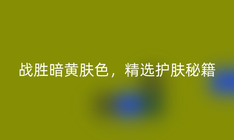 战胜暗黄肤色，精选护肤秘籍