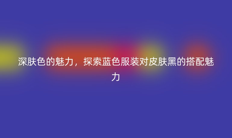 深肤色的魅力,探索蓝色服装对皮肤黑的搭配魅力