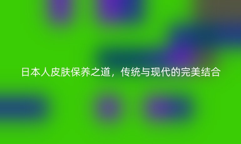 日本人皮肤保养之道，传统与现代的完美结合