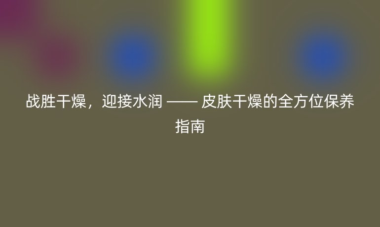 战胜干燥，迎接水润 —— 皮肤干燥的全方位保养指南