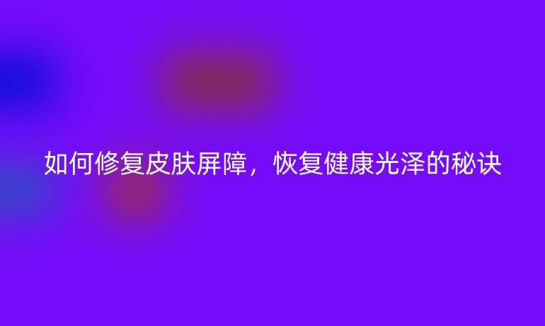如何修复皮肤屏障,恢复健康光泽的秘诀