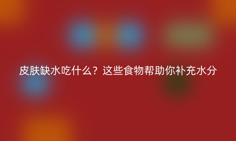 皮肤缺水吃什么?这些食物帮助你补充水分