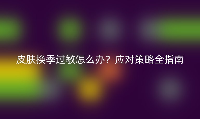 皮肤换季过敏怎么办？应对策略全指南