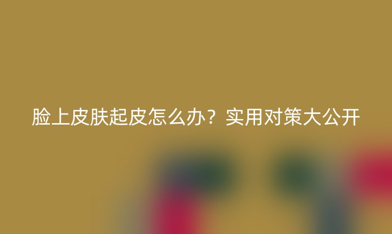 脸上皮肤起皮怎么办？实用对策大公开