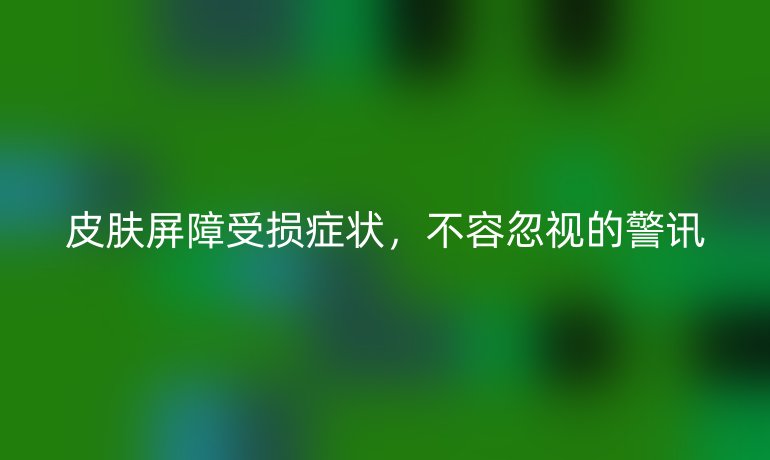 皮肤屏障受损症状，不容忽视的警讯