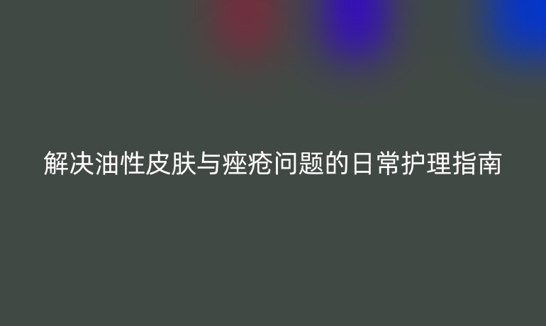 解决油性皮肤与痤疮问题的日常护理指南