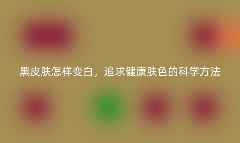 黑皮肤怎样变白，追求健康肤色的科学方法