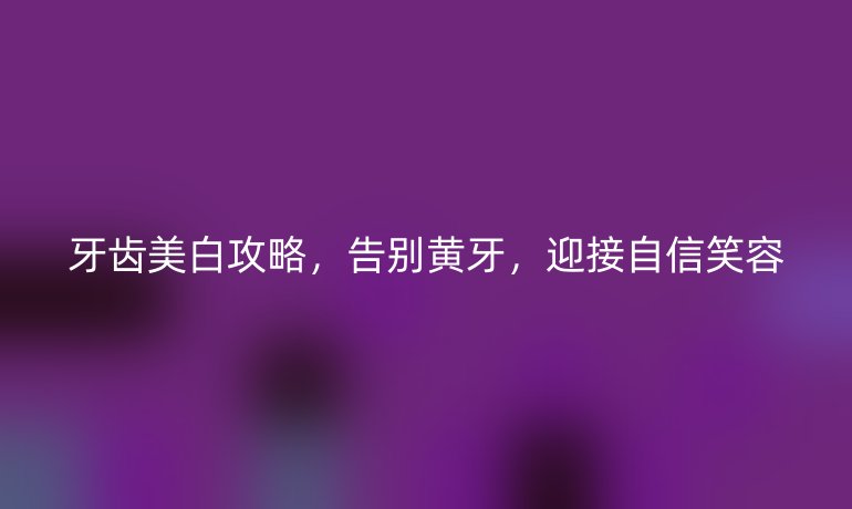 牙齿美白攻略,告别黄牙,迎接自信笑容