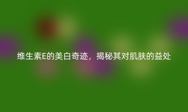 维生素E的美白奇迹，揭秘其对肌肤的益处