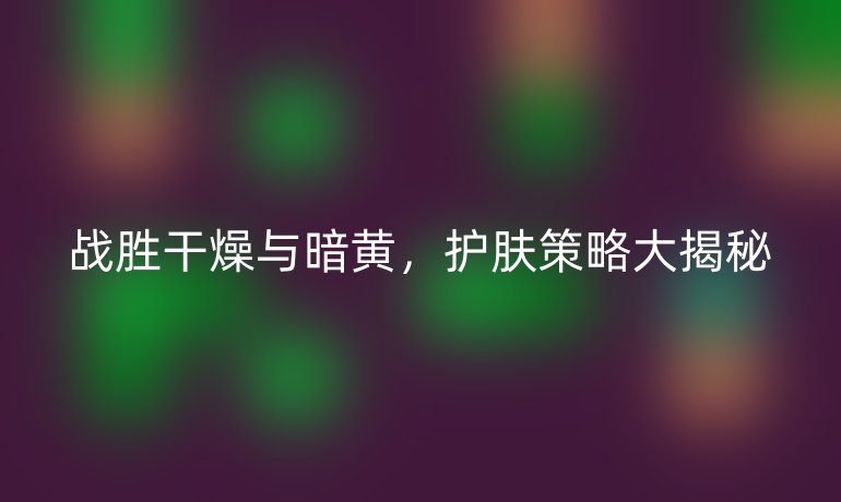 战胜干燥与暗黄，护肤策略大揭秘