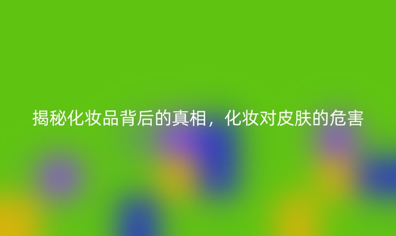 揭秘化妆品背后的真相，化妆对皮肤的危害