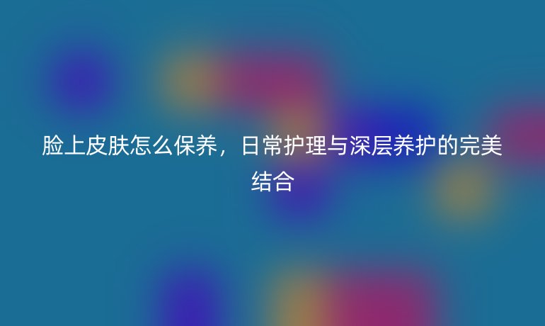 脸上皮肤怎么保养，日常护理与深层养护的完美结合