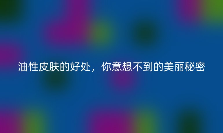 油性皮肤的好处，你意想不到的美丽秘密