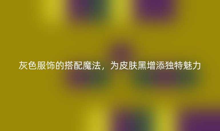灰色服饰的搭配魔法，为皮肤黑增添独特魅力