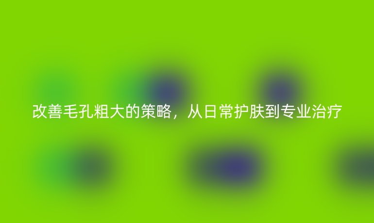 改善毛孔粗大的策略，从日常护肤到专业治疗