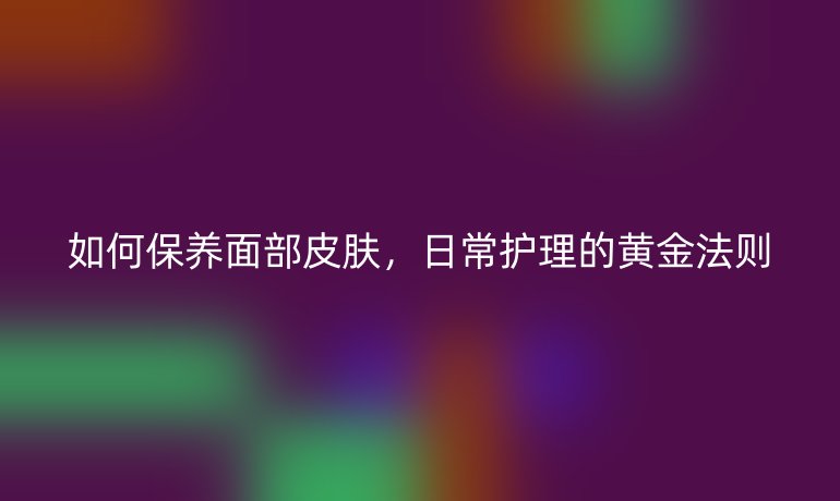 如何保养面部皮肤，日常护理的黄金法则