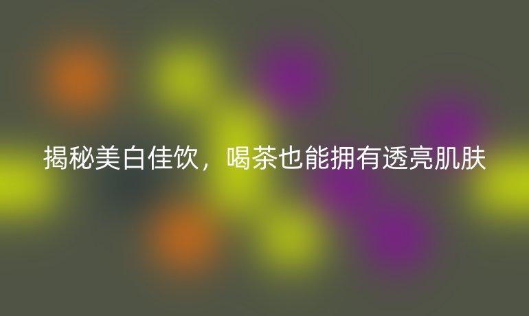 揭秘美白佳饮，喝茶也能拥有透亮肌肤