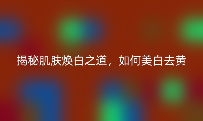 揭秘肌肤焕白之道，如何美白去黄