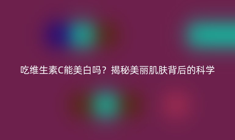 吃维生素C能美白吗？揭秘美丽肌肤背后的科学