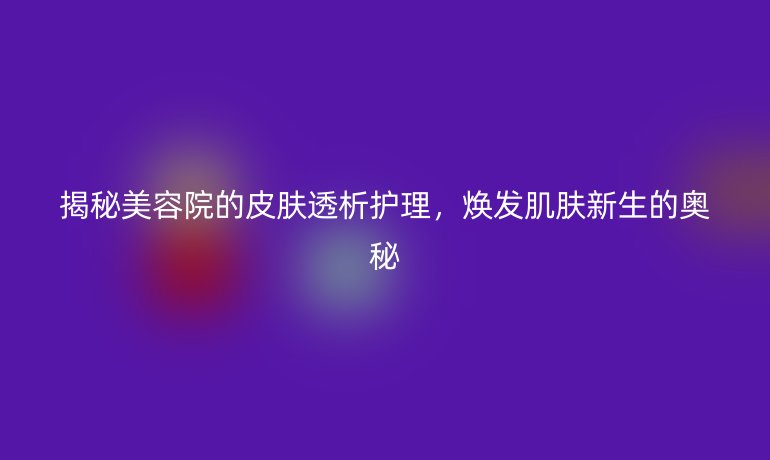揭秘美容院的皮肤透析护理，焕发肌肤新生的奥秘