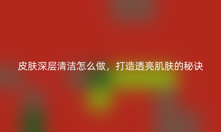 皮肤深层清洁怎么做,打造透亮肌肤的秘诀
