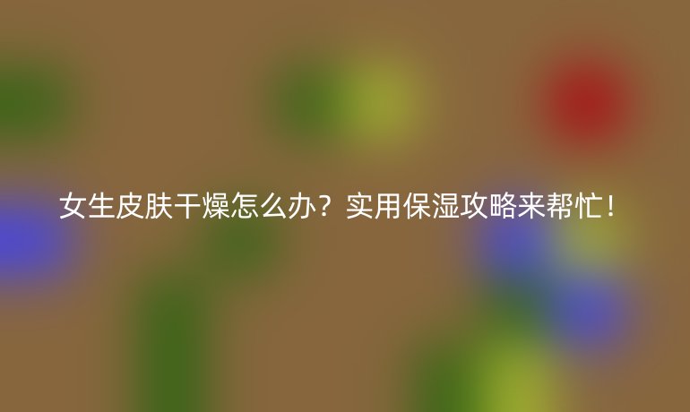 女生皮肤干燥怎么办?实用保湿攻略来帮忙!