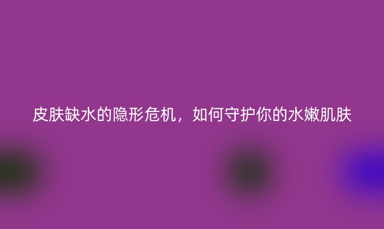 皮肤缺水的隐形危机，如何守护你的水嫩肌肤