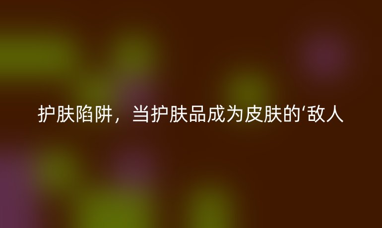 护肤陷阱,当护肤品成为皮肤的‘敌人