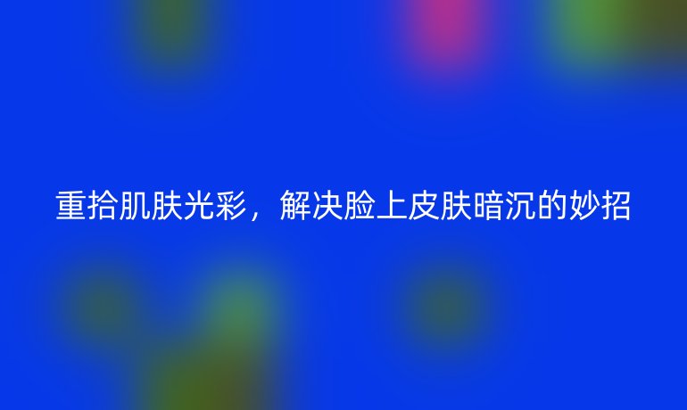 重拾肌肤光彩,解决脸上皮肤暗沉的妙招
